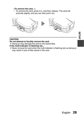 <To remove the card...>
    h To remove the card, press it in, and then release. The card will
      protrude slightly, and you can then pull it out.




                                                                                 SETUP
CAUTION
Do not attempt to forcibly remove the card
 i Doing so may damage the card or the stored files.
If the multi-indicator is flashing red...
 i Never remove the card when the multi-indicator is flashing red, as doing so
    may result in loss of files stored in the card.




                                                             English      28
 
