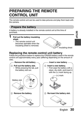 PREPARING THE REMOTE
CONTROL UNIT
The remote control unit can be used to take pictures and play them back with
the camera.

  Prepare the battery
A battery is already installed in the remote control unit at the time of




                                                                                  SETUP
purchase.

1   Pull out the battery insulating
    sheet.
    h The remote control unit
      becomes operable when the
      insulating sheet is removed.
                                                               Insulating sheet

Replacing the remote control unit battery
Follow the procedure below to replace the CR2025 battery used in the remote
control unit approximately every year (differing depending on the amount of
use).
      Remove the old battery                      Insert a new battery
 1 Pull out the battery slot.               1 Insert a new battery.
  h While pressing the tab, pull             h First wipe the battery with a
    the battery slot out.                       clean, dry cloth, and insert it
                                                with the (+) mark facing up.
                                                           (+) mark

    Battery slot


                         tab


 2 Remove the battery.                      2 Re-insert the battery slot.




                                                                English     30
 