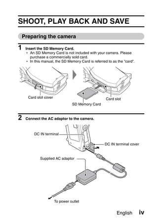 SHOOT, PLAY BACK AND SAVE
Preparing the camera

1   Insert the SD Memory Card.
    h An SD Memory Card is not included with your camera. Please
       purchase a commercially sold card.
    h In this manual, the SD Memory Card is referred to as the “card”.




     Card slot cover                                Card slot
                                 SD Memory Card


2   Connect the AC adaptor to the camera.



         DC IN terminal

                                                   DC IN terminal cover


            Supplied AC adaptor




                       To power outlet


                                                           English       iv
 