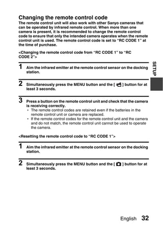 Changing the remote control code
The remote control unit will also work with other Sanyo cameras that
can be operated by infrared remote control. When more than one
camera is present, it is recommended to change the remote control
code to ensure that only the intended camera operates when the remote
control unit is used. The remote control code is set to “RC CODE 1” at
the time of purchase.

<Changing the remote control code from “RC CODE 1” to “RC
CODE 2”>




                                                                               SETUP
1   Aim the infrared emitter at the remote control sensor on the docking
    station.


2   Simultaneously press the MENU button and the [          ] button for at
    least 3 seconds.


3   Press a button on the remote control unit and check that the camera
    is receiving correctly.
    h The remote control codes are retained even if the batteries in the
       remote control unit or camera are replaced.
    h If the remote control codes for the remote control unit and the camera
       and do not match, the remote control unit cannot be used to operate
       the camera.

<Resetting the remote control code to “RC CODE 1”>

1   Aim the infrared emitter at the remote control sensor on the docking
    station.


2   Simultaneously press the MENU button and the [          ] button for at
    least 3 seconds.




                                                           English      32
 