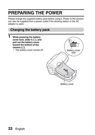 PREPARING THE POWER
Please charge the supplied battery pack before using it. Power to the camera
can also be supplied from a power outlet if the docking station or the AC
adaptor is used.

  Charging the battery pack

1    While pressing the battery
     cover lock, slide it (1), and
     pull out the battery cover
                                                               1
     toward the bottom of the
     camera (2).
     h The battery cover comes off.                        Battery cover
                                                                lock




                                                           2


                                                    Battery cover




33     English
 