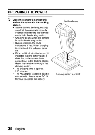 PREPARING THE POWER

5    Close the camera’s monitor unit,
                                                        Multi-indicator
     and set the camera in the docking
     station.
     h Set the camera securely, making
        sure that the camera is correctly
        oriented in relation to the terminal
        contacts in the docking station.
     h Charging begins when the camera
        is set in the docking station.
     h During charging, the multi-
        indicator is lit red. When charging
        is completed, the indicator turns
        off.
     h If the multi-indicator flashes red, it
        indicates that the battery pack is
        defective or the camera is not
        correctly set in the docking station.
        Reset the camera correctly in the
        docking station.
     h The charging time is approx.
        200 minutes.
     h The AC adaptor (supplied) can be         Docking station terminal
        connected to the camera’s DC IN
        terminal to charge the battery.




35     English
 