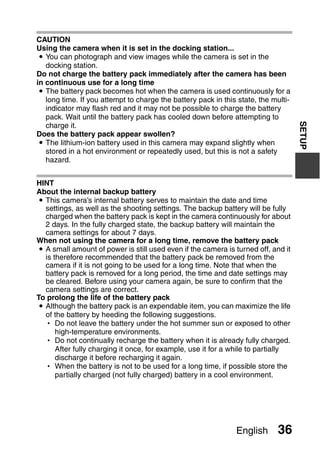 CAUTION
Using the camera when it is set in the docking station...
 i You can photograph and view images while the camera is set in the
   docking station.
Do not charge the battery pack immediately after the camera has been
in continuous use for a long time
 i The battery pack becomes hot when the camera is used continuously for a
   long time. If you attempt to charge the battery pack in this state, the multi-
   indicator may flash red and it may not be possible to charge the battery
   pack. Wait until the battery pack has cooled down before attempting to




                                                                                    SETUP
   charge it.
Does the battery pack appear swollen?
 i The lithium-ion battery used in this camera may expand slightly when
   stored in a hot environment or repeatedly used, but this is not a safety
   hazard.


HINT
About the internal backup battery
i This camera’s internal battery serves to maintain the date and time
  settings, as well as the shooting settings. The backup battery will be fully
  charged when the battery pack is kept in the camera continuously for about
  2 days. In the fully charged state, the backup battery will maintain the
  camera settings for about 7 days.
When not using the camera for a long time, remove the battery pack
i A small amount of power is still used even if the camera is turned off, and it
  is therefore recommended that the battery pack be removed from the
  camera if it is not going to be used for a long time. Note that when the
  battery pack is removed for a long period, the time and date settings may
  be cleared. Before using your camera again, be sure to confirm that the
  camera settings are correct.
To prolong the life of the battery pack
i Although the battery pack is an expendable item, you can maximize the life
  of the battery by heeding the following suggestions.
  h Do not leave the battery under the hot summer sun or exposed to other
      high-temperature environments.
  h Do not continually recharge the battery when it is already fully charged.
      After fully charging it once, for example, use it for a while to partially
      discharge it before recharging it again.
  h When the battery is not to be used for a long time, if possible store the
      partially charged (not fully charged) battery in a cool environment.




                                                               English       36
 