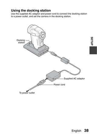 Using the docking station
Use the supplied AC adaptor and power cord to connect the docking station
to a power outlet, and set the camera in the docking station.




                                                                            SETUP
     Docking
      station




                                                  Supplied AC adaptor

                                        Power cord


       To power outlet




                                                          English     38
 