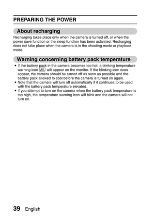 PREPARING THE POWER

  About recharging
Recharging takes place only when the camera is turned off, or when the
power save function or the sleep function has been activated. Recharging
does not take place when the camera is in the shooting mode or playback
mode.

  Warning concerning battery pack temperature
i If the battery pack in the camera becomes too hot, a blinking temperature
  warning icon  will appear on the monitor. If the blinking icon does
  appear, the camera should be turned off as soon as possible and the
  battery pack allowed to cool before the camera is turned on again.
i Note that the camera will turn off automatically if it continues to be used
  with the battery pack temperature elevated.
i If you attempt to turn on the camera when the battery pack temperature is
  too high, the temperature warning icon will blink and the camera will not
  turn on.




39     English
 