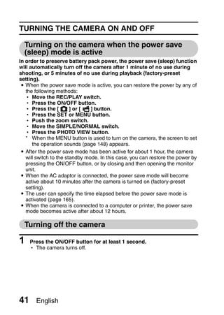 TURNING THE CAMERA ON AND OFF

  Turning on the camera when the power save
  (sleep) mode is active
In order to preserve battery pack power, the power save (sleep) function
will automatically turn off the camera after 1 minute of no use during
shooting, or 5 minutes of no use during playback (factory-preset
setting).
 i When the power save mode is active, you can restore the power by any of
   the following methods:
   h Move the REC/PLAY switch.
   h Press the ON/OFF button.
   h Press the [        ] or [  ] button.
   h Press the SET or MENU button.
   h Push the zoom switch.
   h Move the SIMPLE/NORMAL switch.
   h Press the PHOTO VIEW button.
   * When the MENU button is used to turn on the camera, the screen to set
      the operation sounds (page 148) appears.
 i After the power save mode has been active for about 1 hour, the camera
   will switch to the standby mode. In this case, you can restore the power by
   pressing the ON/OFF button, or by closing and then opening the monitor
   unit.
 i When the AC adaptor is connected, the power save mode will become
   active about 10 minutes after the camera is turned on (factory-preset
   setting).
 i The user can specify the time elapsed before the power save mode is
   activated (page 165).
 i When the camera is connected to a computer or printer, the power save
   mode becomes active after about 12 hours.

  Turning off the camera

1    Press the ON/OFF button for at least 1 second.
     h The camera turns off.




41     English
 
