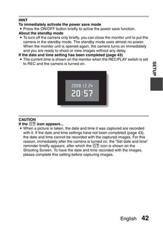 HINT
To immediately activate the power save mode
 i Press the ON/OFF button briefly to active the power save function.
About the standby mode
 i To turn off the camera only briefly, you can close the monitor unit to put the
    camera in the standby mode. The standby mode uses almost no power.
    When the monitor unit is opened again, the camera turns on immediately
    and you are ready to shoot or view images without any delay.
If the date and time setting has been completed (page 43)
 i The current time is shown on the monitor when the REC/PLAY switch is set




                                                                                    SETUP
    to REC and the camera is turned on.




CAUTION
If the K icon appears...
 i When a picture is taken, the date and time it was captured are recorded
    with it. If the date and time settings have not been completed (page 43),
    the date and time cannot be recorded with the captured images. For this
    reason, immediately after the camera is turned on, the “Set date and time”
    reminder briefly appears, after which the K icon is shown on the
    Shooting Screen. To have the date and time recorded with the images,
    please complete this setting before capturing images.




                                                               English      42
 