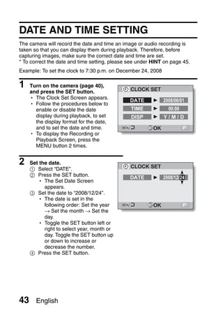 DATE AND TIME SETTING
The camera will record the date and time an image or audio recording is
taken so that you can display them during playback. Therefore, before
capturing images, make sure the correct date and time are set.
* To correct the date and time setting, please see under HINT on page 45.
Example: To set the clock to 7:30 p.m. on December 24, 2008

1    Turn on the camera (page 40),
                                               CLOCK SET
     and press the SET button.
     h The Clock Set Screen appears.
                                               DATE           2008/06/01
     h Follow the procedures below to
       enable or disable the date              TIME             00:00
       display during playback, to set         DISP           Y/M/D
       the display format for the date,
       and to set the date and time.                     OK
     h To display the Recording or
       Playback Screen, press the
       MENU button 2 times.


2    Set the date.
                                               CLOCK SET
     1 Select “DATE”.
     2 Press the SET button.                   DATE           2008/12/24
        h The Set Date Screen
           appears.
     3 Set the date to “2008/12/24”.
        h The date is set in the
           following order: Set the year                 OK
           → Set the month → Set the
           day.
        h Toggle the SET button left or
           right to select year, month or
           day. Toggle the SET button up
           or down to increase or
           decrease the number.
     4 Press the SET button.




43     English
 