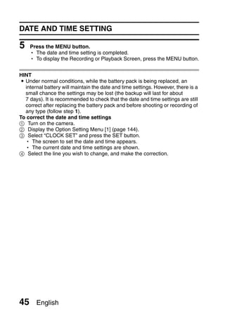 DATE AND TIME SETTING

5    Press the MENU button.
     h The date and time setting is completed.
     h To display the Recording or Playback Screen, press the MENU button.


HINT
i Under normal conditions, while the battery pack is being replaced, an
  internal battery will maintain the date and time settings. However, there is a
  small chance the settings may be lost (the backup will last for about
  7 days). It is recommended to check that the date and time settings are still
  correct after replacing the battery pack and before shooting or recording of
  any type (follow step 1).
To correct the date and time settings
1 Turn on the camera.
2 Display the Option Setting Menu [1] (page 144).
3 Select “CLOCK SET” and press the SET button.
  h The screen to set the date and time appears.
  h The current date and time settings are shown.
4 Select the line you wish to change, and make the correction.




45     English
 