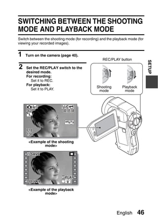 SWITCHING BETWEEN THE SHOOTING
MODE AND PLAYBACK MODE
Switch between the shooting mode (for recording) and the playback mode (for
viewing your recorded images).


1   Turn on the camera (page 40).
                                                  REC/PLAY button




                                                                              SETUP
2   Set the REC/PLAY switch to the
    desired mode.
    For recording:
      Set it to REC.
    For playback:
                                               Shooting       Playback
      Set it to PLAY.                           mode           mode




     362                   00:05:08



     F1.8
     1/30
      <Example of the shooting
              mode>

        SAVE




                            PLAY
     2008.12.24

      <Example of the playback
              mode>




                                                          English        46
 