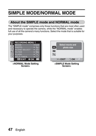 SIMPLE MODE/NORMAL MODE
  About the SIMPLE mode and NORMAL mode
The “SIMPLE mode” comprises only those functions that are most often used
and necessary to operate the camera, while the “NORMAL mode” enables
full use of all the camera’s many functions. Select the mode that is suitable for
your purposes.



    1 RECORDING MENU 1
      MOVIE                                           Select movie and
   2
      PHOTO            8M                                photo size
   3  SCENE SELECT
    1 FILTER
   2 FLASH
   3 SELF-TIMER
           EXIT SET OK                                 EXIT        OK
     <NORMAL Mode Setting                        <SIMPLE Mode Setting
          Screen>                                      Screen>




47      English
 