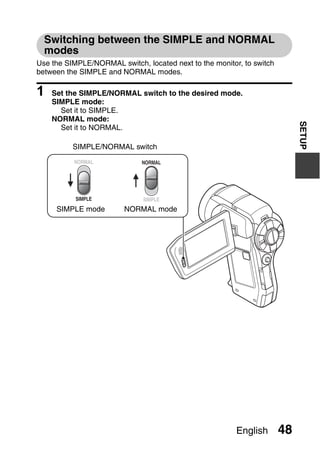Switching between the SIMPLE and NORMAL
  modes
Use the SIMPLE/NORMAL switch, located next to the monitor, to switch
between the SIMPLE and NORMAL modes.

1   Set the SIMPLE/NORMAL switch to the desired mode.
    SIMPLE mode:
      Set it to SIMPLE.
    NORMAL mode:




                                                                            SETUP
      Set it to NORMAL.

          SIMPLE/NORMAL switch




     SIMPLE mode         NORMAL mode




                                                         English       48
 