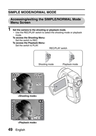SIMPLE MODE/NORMAL MODE

 Accessing/exiting the SIMPLE/NORMAL Mode
 Menu Screen

1    Set the camera to the shooting or playback mode.
     h Use the REC/PLAY switch to select the shooting mode or playback
       mode.
     To access the Shooting Menu:
       Set the switch to REC.
     To access the Playback Menu:
       Set the switch to PLAY.
                                       REC/PLAY switch




                              Shooting mode        Playback mode




     362                  00:05:08



     F1.8
     1/30
            <Shooting mode>

        SAVE




                           PLAY
     2008.12.24
            <Playback mode>


49      English
 