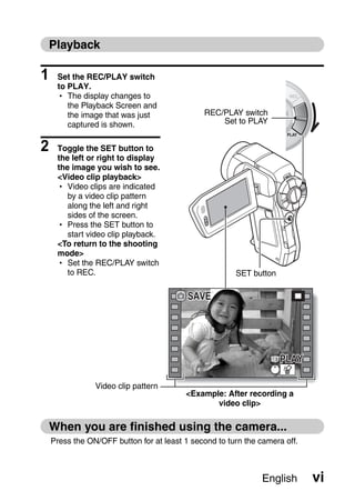 Playback

1    Set the REC/PLAY switch
     to PLAY.
     h The display changes to
        the Playback Screen and
        the image that was just               REC/PLAY switch
        captured is shown.                        Set to PLAY


2    Toggle the SET button to
     the left or right to display
     the image you wish to see.
     <Video clip playback>
     h Video clips are indicated
        by a video clip pattern
        along the left and right
        sides of the screen.
     h Press the SET button to
        start video clip playback.
     <To return to the shooting
     mode>
     h Set the REC/PLAY switch
        to REC.                                        SET button

                                          SAVE




                                                                    PLAY

                Video clip pattern
                                         <Example: After recording a
                                                video clip>

    When you are finished using the camera...
    Press the ON/OFF button for at least 1 second to turn the camera off.



                                                               English      vi
 