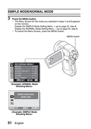 SIMPLE MODE/NORMAL MODE

3    Press the MENU button.
     h The Menu Screen for the mode you selected in steps 1 and 2 appears
       on the monitor.
       Display the SIMPLE Mode Setting Menu → go to page 52, step 4.
       Display the NORMAL Mode Setting Menu → go to page 53, step 4.
     h To cancel the Menu Screen, press the MENU button.

                                                           MENU button




     1 RECORDING MENU 1
       MOVIE
    2
       PHOTO            8M
    3  SCENE SELECT
     1 FILTER
    2 FLASH
    3 SELF-TIMER
            EXIT   OK
    <Example: NORMAL Mode
        Shooting Menu>


           Select movie and
              photo size




           EXIT      OK
    <Example: SIMPLE Mode
       Shooting Menu>



51       English
 