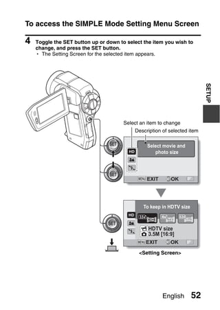 To access the SIMPLE Mode Setting Menu Screen

4   Toggle the SET button up or down to select the item you wish to
    change, and press the SET button.
    h The Setting Screen for the selected item appears.




                                                                           SETUP
                                       Select an item to change
                                           Description of selected item

                                                 Select movie and
                                                    photo size




                                                EXIT       OK




                                               To keep in HDTV size



                                                 HDTV size
                                                 3.5M [16:9]
                                                EXIT      OK

                                             <Setting Screen>




                                                       English        52
 