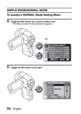 SIMPLE MODE/NORMAL MODE
To access a NORMAL Mode Setting Menu

4    Toggle the SET button up or down to select a tab.
     h The Menu Screen for the selected tab appears.




                                           Tab


                                             1 RECORDING MENU 1
                                               MOVIE
                                            2  PHOTO            8M
                                            3  SCENE SELECT
                                             1 FILTER
                                            2 FLASH
                                            3 SELF-TIMER
                                                    EXIT   OK



5    Toggle the SET button to the right.




                                            1 RECORDING MENU 1
                                              MOVIE
                                           2
                                              PHOTO            8M
                                           3  SCENE SELECT
                                            1 FILTER
                                           2 FLASH
                                           3 SELF-TIMER
                                                   EXIT   OK




53     English
 