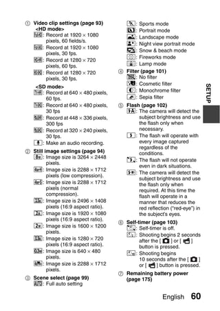 1 Video clip settings (page 93)          a: Sports mode
   <HD mode>                             >: Portrait mode
  !: Record at 1920 × 1080               +: Landscape mode
       pixels, 60 fields/s.
                                         /: Night view portrait mode
  Y: Record at 1920 × 1080
                                         k: Snow & beach mode
       pixels, 30 fps.
                                         +: Fireworks mode
  ": Record at 1280 × 720
       pixels, 60 fps.                   Q: Lamp mode
  &: Record at 1280 × 720              4 Filter (page 101)
       pixels, 30 fps.                   &: No filter
                                         %: Cosmetic filter




                                                                              SETUP
   <SD mode>
   (: Record at 640 × 480 pixels,        W: Monochrome filter
      60 fps.                            ,: Sepia filter
   ): Record at 640 × 480 pixels,      5 Flash (page 102)
      30 fps                             k: The camera will detect the
   X: Record at 448 × 336 pixels,             subject brightness and use
      300 fps                                 the flash only when
   l: Record at 320 × 240 pixels,             necessary.
      30 fps.                            m: The flash will operate with
   <: Make an audio recording.                every image captured
                                              regardless of the
2 Still image settings (page 94)              conditions.
  J: Image size is 3264 × 2448
                                         l: The flash will not operate
         pixels.
                                              even in dark situations.
  M: Image size is 2288 × 1712
                                         n: The camera will detect the
         pixels (low compression).
                                              subject brightness and use
  L: Image size is 2288 × 1712                the flash only when
         pixels (normal                       required. At this time the
         compression).                        flash will operate in a
  *: Image size is 2496 × 1408                manner that reduces the
         pixels (16:9 aspect ratio).          red reflection (“red-eye”) in
  +: Image size is 1920 × 1080                the subject’s eyes.
         pixels (16:9 aspect ratio).
                                       6 Self-timer (page 103)
  G: Image size is 1600 × 1200           N: Self-timer is off.
         pixels.
                                         y: Shooting begins 2 seconds
  ,: Image size is 1280 × 720                  after the [    ] or [   ]
         pixels (16:9 aspect ratio).           button is pressed.
  [: Image size is 640 × 480             x: Shooting begins
         pixels.                               10 seconds after the [     ]
  c: Image size is 2288 × 1712                 or [    ] button is pressed.
         pixels.
                                       7 Remaining battery power
3 Scene select (page 99)                 (page 175)
  =: Full auto setting

                                                          English     60
 