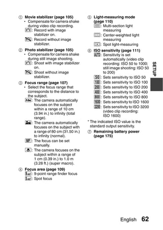 1 Movie stabilizer (page 105)          5 Light-measuring mode
 h Compensate for camera shake           (page 110)
   during video clip recording.          X: Multi-section light
  : Record with image                        measuring
       stabilizer on.                    W: Center-weighted light
  ]: Record without image                     measuring
       stabilizer.                       Y: Spot light-measuring
2 Photo stabilizer (page 105)          6 ISO sensitivity (page 111)
 h Compensate for camera shake           =: Sensitivity is set
   during still image shooting.               automatically (video clip
  : Shoot with image stabilizer




                                                                               SETUP
                                              recording: ISO 50 to 1000;
       on.                                    still image shooting: ISO 50
  ]: Shoot without image                      to 200)
       stabilizer.                       *: Sets sensitivity to ISO 50
3 Focus range (page 107)                 u: Sets sensitivity to ISO 100
 h Select the focus range that           v: Sets sensitivity to ISO 200
   corresponds to the distance to        w: Sets sensitivity to ISO 400
   the subject.                          6: Sets sensitivity to ISO 800
  -: The camera automatically            -: Sets sensitivity to ISO 1600
       focuses on the subject
                                         z: Sets sensitivity to ISO 3200
       within a range of 10 cm
                                              (video clip recording:
       (3.94 in.) to infinity (total
                                              ISO 1600)
       range).
  *: The camera automatically          * The indicated ISO value is the
       focuses on the subject with       standard output sensitivity.
       a range of 80 cm (31.50 in.)    7 Remaining battery power
       to infinity (normal).               (page 175)
  -: The focus can be set
       manually.
  +: The camera focuses on the
       subject within a range of
       1 cm (0.39 in.) to 1.0 m
       (3.28 ft.) (super macro).
4 Focus area (page 109)
  B: 9-point range finder focus
  C: Spot focus




                                                          English         62
 