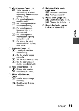 1 White balance (page 113)        5 High sensitivity mode
  =: White balance is               (page 119)
      automatically adjusted        1: Increased sensitivity
      depending on the ambient      2: Normal sensitivity
      lighting (auto).
                                  6 Digital zoom (page 120)
  r: For shooting in sunny          Q: Enable the digital zoom.
      conditions (fair)
                                    B: Disable the digital zoom.
  o: For shooting in overcast
      conditions (cloudy)         7 Remaining battery power
  p: For shooting under             indication (page 175)
      fluorescent lighting




                                                                    SETUP
      (fluorescent)
  q: For shooting under
      incandescent lighting
      (incandescent)
  ^: For setting the most
      accurate white balance
      (one push)
2 Exposure (page 114)
  @: The exposure is set
      automatically.
  T: Set the shutter speed
      manually.
  g: Set the aperture manually.
  H: Set the aperture and
      shutter speed manually.
3 Face chaser (page 116)
  -: Enable face chaser.
  .: Disable face chaser.
4 Photo wide D-range
  (page 117)
  /: Enable wide D-range
       shooting.
  0: Disable wide D-range
       shooting.




                                                   English     64
 