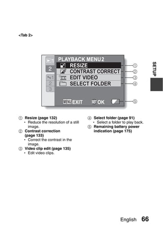 <Tab 2>




                  1 PLAYBACK MENU 2




                                                                         SETUP
                        RESIZE                                 1
                 2      CONTRAST CORRECT                       2
                  1     EDIT VIDEO                             3
                 2      SELECT FOLDER                          4
                 3

                               EXIT     SET OK                 5


1 Resize (page 132)                   4 Select folder (page 91)
 h Reduce the resolution of a still    h Select a folder to play back.
    image.                            5 Remaining battery power
2 Contrast correction                   indication (page 175)
  (page 133)
 h Correct the contrast in the
    image.
3 Video clip edit (page 135)
 h Edit video clips.




                                                        English     66
 