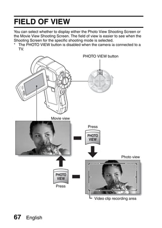 FIELD OF VIEW
You can select whether to display either the Photo View Shooting Screen or
the Movie View Shooting Screen. The field of view is easier to see when the
Shooting Screen for the specific shooting mode is selected.
* The PHOTO VIEW button is disabled when the camera ia connected to a
   TV.
                                        PHOTO VIEW button




                     Movie view

                                           Press




                                                               Photo view




                        Press


                                               Video clip recording area




67     English
 