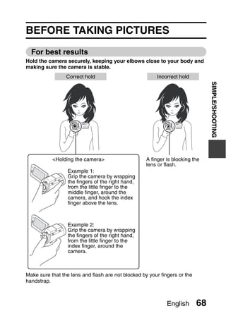 SIMPLE

                                       SHOOTING
                                       SIMPLE/SHOOTING


BEFORE TAKING PICTURES
  For best results
Hold the camera securely, keeping your elbows close to your body and
making sure the camera is stable.
                 Correct hold                           Incorrect hold




                                                                                SIMPLE/SHOOTING
           <Holding the camera>                     A finger is blocking the
                                                    lens or flash.
                  Example 1:
                  Grip the camera by wrapping
                  the fingers of the right hand,
                  from the little finger to the
                  middle finger, around the
                  camera, and hook the index
                  finger above the lens.



                  Example 2:
                  Grip the camera by wrapping
                  the fingers of the right hand,
                  from the little finger to the
                  index finger, around the
                  camera.



Make sure that the lens and flash are not blocked by your fingers or the
handstrap.



                                                             English       68
 