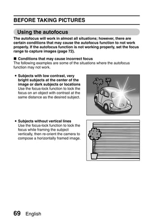 BEFORE TAKING PICTURES

  Using the autofocus
The autofocus will work in almost all situations; however, there are
certain conditions that may cause the autofocus function to not work
properly. If the autofocus function is not working properly, set the focus
range to capture images (page 72).

k Conditions that may cause incorrect focus
The following examples are some of the situations where the autofocus
function may not work.

i Subjects with low contrast, very
  bright subjects at the center of the
  image or dark subjects or locations
  Use the focus-lock function to lock the
  focus on an object with contrast at the
  same distance as the desired subject.




i Subjects without vertical lines
  Use the focus-lock function to lock the
  focus while framing the subject
  vertically, then re-orient the camera to
  compose a horizontally framed image.




69     English
 