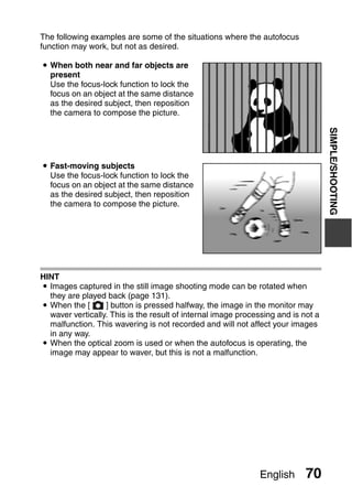 The following examples are some of the situations where the autofocus
function may work, but not as desired.

i When both near and far objects are
  present
  Use the focus-lock function to lock the
  focus on an object at the same distance
  as the desired subject, then reposition
  the camera to compose the picture.




                                                                                   SIMPLE/SHOOTING
i Fast-moving subjects
  Use the focus-lock function to lock the
  focus on an object at the same distance
  as the desired subject, then reposition
  the camera to compose the picture.




HINT
i Images captured in the still image shooting mode can be rotated when
  they are played back (page 131).
i When the [      ] button is pressed halfway, the image in the monitor may
  waver vertically. This is the result of internal image processing and is not a
  malfunction. This wavering is not recorded and will not affect your images
  in any way.
i When the optical zoom is used or when the autofocus is operating, the
  image may appear to waver, but this is not a malfunction.




                                                              English       70
 