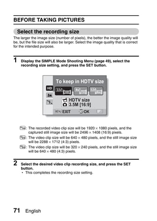 BEFORE TAKING PICTURES

  Select the recording size
The larger the image size (number of pixels), the better the image quality will
be, but the file size will also be larger. Select the image quality that is correct
for the intended purpose.



1    Display the SIMPLE Mode Shooting Menu (page 49), select the
     recording size setting, and press the SET button.



                            To keep in HDTV size


                                     HDTV size
                                     3.5M [16:9]
                                EXIT       SET OK




    4: The recorded video clip size will be 1920 × 1080 pixels, and the
       captured still image size will be 2496 × 1408 (16:9) pixels.
    b: The video clip size will be 640 × 480 pixels, and the still image size
       will be 2288 × 1712 (4:3) pixels.
    6: The video clip size will be 320 × 240 pixels, and the still image size
       will be 640 × 480 (4:3) pixels.


2    Select the desired video clip recording size, and press the SET
     button.
     h This completes the recording size setting.




71     English
 