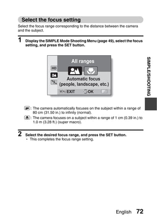 Select the focus setting
Select the focus range corresponding to the distance between the camera
and the subject.

1   Display the SIMPLE Mode Shooting Menu (page 49), select the focus
    setting, and press the SET button.




                                                                              SIMPLE/SHOOTING
                                All ranges


                            Automatic focus
                         (people, landscape, etc.)
                             EXIT         OK


    7: The camera automatically focuses on the subject within a range of
       80 cm (31.50 in.) to infinity (normal).
    8: The camera focuses on a subject within a range of 1 cm (0.39 in.) to
       1.0 m (3.28 ft.) (super macro).


2   Select the desired focus range, and press the SET button.
    h This completes the focus range setting.




                                                           English     72
 