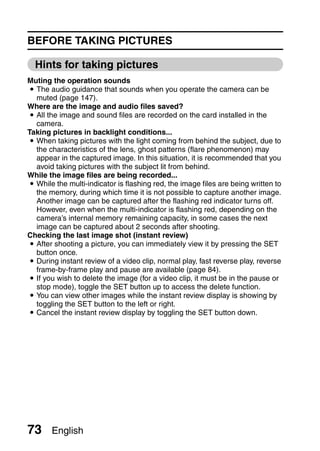 BEFORE TAKING PICTURES

  Hints for taking pictures
Muting the operation sounds
i The audio guidance that sounds when you operate the camera can be
  muted (page 147).
Where are the image and audio files saved?
i All the image and sound files are recorded on the card installed in the
  camera.
Taking pictures in backlight conditions...
i When taking pictures with the light coming from behind the subject, due to
  the characteristics of the lens, ghost patterns (flare phenomenon) may
  appear in the captured image. In this situation, it is recommended that you
  avoid taking pictures with the subject lit from behind.
While the image files are being recorded...
i While the multi-indicator is flashing red, the image files are being written to
  the memory, during which time it is not possible to capture another image.
  Another image can be captured after the flashing red indicator turns off.
  However, even when the multi-indicator is flashing red, depending on the
  camera’s internal memory remaining capacity, in some cases the next
  image can be captured about 2 seconds after shooting.
Checking the last image shot (instant review)
i After shooting a picture, you can immediately view it by pressing the SET
  button once.
i During instant review of a video clip, normal play, fast reverse play, reverse
  frame-by-frame play and pause are available (page 84).
i If you wish to delete the image (for a video clip, it must be in the pause or
  stop mode), toggle the SET button up to access the delete function.
i You can view other images while the instant review display is showing by
  toggling the SET button to the left or right.
i Cancel the instant review display by toggling the SET button down.




73     English
 