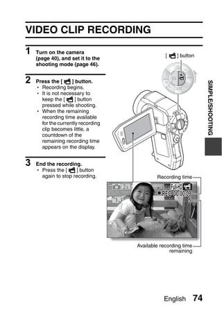 VIDEO CLIP RECORDING

1   Turn on the camera
                                                [    ] button
    (page 40), and set it to the
    shooting mode (page 46).


2   Press the [     ] button.




                                                                    SIMPLE/SHOOTING
    h Recording begins.
    h It is not necessary to
      keep the [      ] button
      pressed while shooting.
    h When the remaining
      recording time available
      for the currently recording
      clip becomes little, a
      countdown of the
      remaining recording time
      appears on the display.


3   End the recording.
    h Press the [    ] button
      again to stop recording.              Recording time

                                                 Full-HD
                                              REC 00:00:09
                                                         5




                                    Available recording time
                                                  remaining




                                               English         74
 