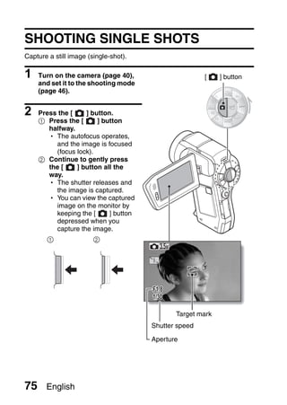 SHOOTING SINGLE SHOTS
Capture a still image (single-shot).

1    Turn on the camera (page 40),                     [    ] button
     and set it to the shooting mode
     (page 46).


2    Press the [    ] button.
     1 Press the [      ] button
        halfway.
        h The autofocus operates,
          and the image is focused
          (focus lock).
     2 Continue to gently press
        the [    ] button all the
        way.
        h The shutter releases and
          the image is captured.
        h You can view the captured
          image on the monitor by
          keeping the [     ] button
          depressed when you
          capture the image.
       1                2




                                       F1.8
                                       1/30

                                              Target mark
                                       Shutter speed

                                       Aperture




75     English
 