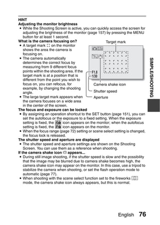 HINT
Adjusting the monitor brightness
i While the Shooting Screen is active, you can quickly access the screen for
  adjusting the brightness of the monitor (page 157) by pressing the MENU
  button for at least 1 second.
What is the camera focusing on?                      Target mark
i A target mark & on the monitor
  shows the area the camera is
  focusing on.
i The camera automatically




                                                                                   SIMPLE/SHOOTING
  determines the correct focus by
  measuring from 9 different focus
  points within the shooting area. If the    F1.8
  target mark is at a position that is       1/30
  different from the point you wish to
  focus on, you can refocus, for              Camera shake icon
  example, by changing the shooting
  angle.                                      Shutter speed
 i The large target mark appears when           Aperture
    the camera focuses on a wide area
    in the center of the screen.
The focus and exposure can be locked
 i By assigning an operation shortcut to the SET button (page 151), you can
    set the autofocus or the exposure to a fixed setting. When the exposure
    setting is fixed, the P icon appears on the monitor; when the autofocus
    setting is fixed, the p icon appears on the monitor.
 i When the focus range (page 72) setting or scene select setting is changed,
    the focus lock is released.
The shutter speed and aperture are displayed
 i The shutter speed and aperture settings are shown on the Shooting
    Screen. You can use them as a reference when shooting.
If the camera shake icon > appears...
 i During still image shooting, if the shutter speed is slow and the possibility
    that the image may be blurred due to camera shake becomes high, the
    camera shake icon may appear on the monitor. In this case, use a tripod to
    stabilize the camera when shooting, or set the flash operation mode to
    automatic (page 77).
 i When shooting with the scene select function set to the fireworks +
    mode, the camera shake icon always appears, but this is normal.




                                                              English      76
 