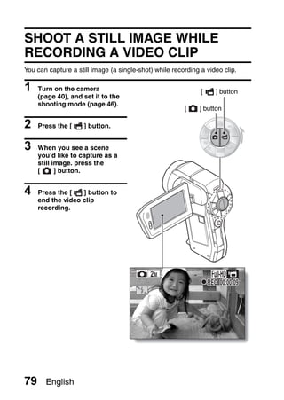 SHOOT A STILL IMAGE WHILE
RECORDING A VIDEO CLIP
You can capture a still image (a single-shot) while recording a video clip.

1    Turn on the camera                                       [      ] button
     (page 40), and set it to the
     shooting mode (page 46).
                                                        [    ] button

2    Press the [     ] button.


3    When you see a scene
     you’d like to capture as a
     still image. press the
     [      ] button.


4    Press the [   ] button to
     end the video clip
     recording.




                                                                   Full-HD
                                                                  REC 00:00:09




79     English
 