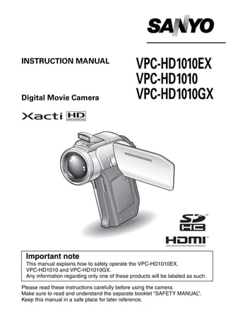 INSTRUCTION MANUAL
                                               VPC-HD1010EX
                                               VPC-HD1010
Digital Movie Camera                           VPC-HD1010GX




 Important note
 This manual explains how to safely operate the VPC-HD1010EX,
 VPC-HD1010 and VPC-HD1010GX.
 Any information regarding only one of these products will be labeled as such.

Please read these instructions carefully before using the camera.
Make sure to read and understand the separate booklet “SAFETY MANUAL”.
Keep this manual in a safe place for later reference.
 