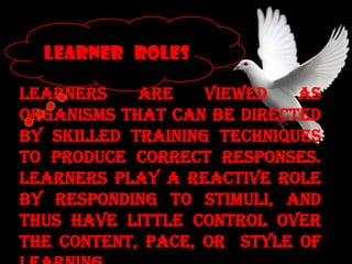 Learners are viewed as
organisms that can be directed
by skilled training techniques
to produce correct responses.
Learners play a reactive role
by responding to stimuli, and
thus have little control over
the content, pace, or style of
LEARNER ROLES
 