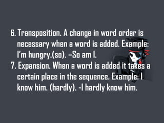 6. Transposition. A change in word order is
necessary when a word is added. Example:
I’m hungry.(so). –So am I.
7. Expansion. When a word is added it takes a
certain place in the sequence. Example: I
know him. (hardly). -I hardly know him.
 