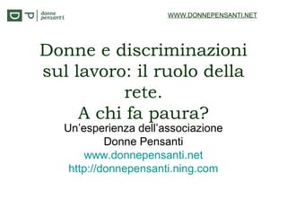 Donne e discriminazioni
sul lavoro: il ruolo della
rete.
A chi fa paura?
Un’esperienza dell’associazione
Donne Pensanti
www.donnepensanti.net
http://donnepensanti.ning.com
WWW.DONNEPENSANTI.NET
 