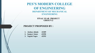 PES’S MODERN COLLEGE
OF ENGINEERING
DEPARTMENT OF MECHANICAL
ENGINEERING
FINAL YEAR PROJECT
GROUP 12
PROJECT PROPOSED BY :
1. Akshay shinde 43289
2. Sanjeev Sutar 43290
3. Yogesh Vagre 43292
 