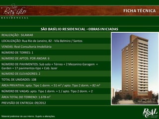 FICH A TÉ CN ICA



                                         SÃO BASÍ L I O RE SI DE N CI AL - OBRAS I N I CI ADAS
REALIZAÇÃO: SILAMAR
LOCALIZAÇÃO: Rua Rio de Janeiro, 82 - Vila Belmiro / Santos
VENDAS: Real Consultoria Imobiliária
NÚMERO DE TORRES: 1
NÚMERO DE APTOS. POR ANDAR: 6
NÚMERO DE PAVIMENTOS: Sub solo + Térreo + 2 Mezanino Garagem +
Garden + 17 pavimentos-tipo + Cob. lazer
NÚMERO DE ELEVADORES: 2
TOTAL DE UNIDADES: 108
ÁREA PRIVATIVA: apto. Tipo 1 dorm. = 51 m² / apto. Tipo 2 dorm. = 82 m²
NÚMERO DE VAGAS: apto. Tipo 1 dorm. = 1 / apto. Tipo 2 dorm. = 2
ÁREA TOTAL DO TERRENO: 1.678 m²
PREVISÃO DE ENTREGA: 09/2012


Material preliminar de uso interno. Sujeito a alterações.
 