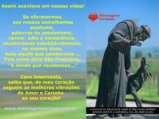 Assim acontece em nossas vidas!

        Se oferecermos
    aos nossos semelhantes
           azedume,
    palavras de pessimismo,
  rancor, ódio e intolerância,
receberemos indubitávelmente,
        na mesma dose,
 tudo aquilo que semearmos ...
 Pois como dizia São Francisco,
  "é dando que recebemos..."

       Caro Internauta,
  saiba que, de meu coração
seguem as melhores vibrações
      de Amor e Carinho
       ao seu coração!

 www.mensagensvirtuais.com.br     STATUE OF ST. FRANCIS OF ASSISI AT THE VIANSA WINERY,
                                    SONOMA COUNTY, CALIFORNIA, USA - BY JOHN ALVES.
 