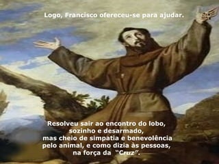 Logo, Francisco ofereceu-se para ajudar.




 Resolveu sair ao encontro do lobo,
        sozinho e desarmado,
mas cheio de simpatia e benevolência
pelo animal, e como dizia às pessoas,
         na força da “Cruz”.
 