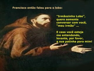 Francisco então falou para o lobo:


                             "Irmãozinho Lobo”,
                             quero somente
                             conversar com você,
                             “meu irmão” ...

                             E caso você esteja
                             me entendendo,
                             levante, por favor,
                             a sua patinha para mim!
 
