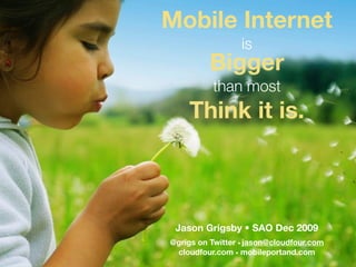 Mobile Internet
                  is
          Bigger
          than most
    Think it is.



 Jason Grigsby • SAO Dec 2009
@grigs on Twitter • jason@cloudfour.com
 cloudfour.com • mobileportand.com
 