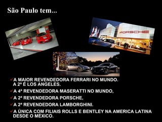 A MAIOR REVENDEDORA FERRARI NO MUNDO.  A 2ª É LOS ANGELES.  A 4ª REVENDEDORA MASERATTI NO MUNDO,  A 2ª REVENDEDORA PORSCHE,  A 2ª REVENDEDORA LAMBORGHINI. A ÚNICA COM FILIAIS ROLLS E BENTLEY NA AMERICA LATINA DESDE O MÉXICO.  São Paulo tem... 