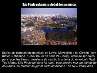 Sediou as campanhas mundiais da Levi's, Maybeline e da Citroên (com Kiefer Sutherland, o Jack Bauer da série 24  Horas). Além de  ser palco para recentes filmes, novelas e  da versão brasileira do America's Next Top Model. São Paulo também foi tema, pela terceira vez em menos de dois anos, de matéria no jornal norte-americano The New YorkTimes. São Paulo está mais global doque nunca.   Parque Ibirapuera 