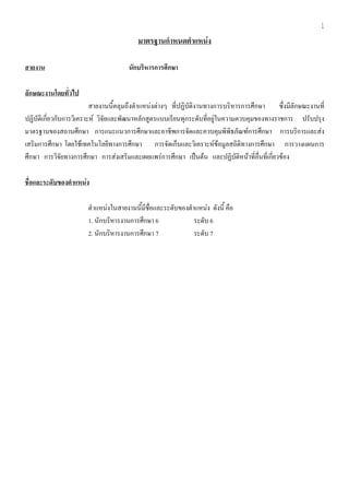 1
                                          มาตรฐานกําหนดตาแหนง
                                                        ํ

สายงาน                                นกบรหารการศกษา
                                       ั ิ       ึ

ลักษณะงานโดยทั่วไป
                          สายงานนี้คลุมถึงตําแหนงตางๆ ที่ปฏิบัติงานทางการบริหารการศึกษา     ซึ่งมีลักษณะงานที่
ปฏิบัติเกี่ยวกับการวิเคราะห วิจัยและพัฒนาหลักสูตรแบบเรียนทุกระดับที่อยูในความควบคุมของทางราชการ ปรบปรง  ั ุ
มาตรฐานของสถานศึกษา การแนะแนวการศึกษาและอาชีพการจัดและควบคุมพิพิธภัณฑการศึกษา การบริการและสง
เสริมการศึกษา โดยใชเทคโนโลยีทางการศึกษา การจัดเก็บและวิเคราะหขอมูลสถิติทางการศึกษา การวางแผนการ
ศึกษา การวิจัยทางการศึกษา การสงเสริมและเผยแพรการศึกษา เปนตน และปฏิบัติหนาที่อื่นที่เกี่ยวของ

ชื่อและระดับของตาแหนง
                ํ   

                       ตําแหนงในสายงานนี้มีชื่อและระดับของตําแหนง ดังนี้ คือ
                                                                     
                       1. นักบริหารงานการศึกษา 6              ระดบ 6
                                                                 ั
                       2. นักบริหารงานการศึกษา 7              ระดบ 7
                                                                   ั
 