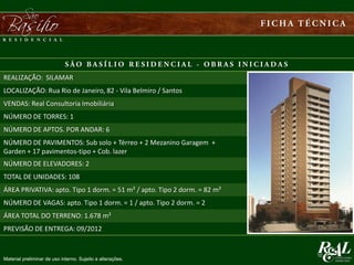 REALIZAÇÃO: SILAMAR
LOCALIZAÇÃO: Rua Rio de Janeiro, 82 - Vila Belmiro / Santos
VENDAS: Real Consultoria Imobiliária
NÚMERO DE TORRES: 1
NÚMERO DE APTOS. POR ANDAR: 6
NÚMERO DE PAVIMENTOS: Sub solo + Térreo + 2 Mezanino Garagem +
Garden + 17 pavimentos-tipo + Cob. lazer
NÚMERO DE ELEVADORES: 2
TOTAL DE UNIDADES: 108
ÁREA PRIVATIVA: apto. Tipo 1 dorm. = 51 m² / apto. Tipo 2 dorm. = 82 m²
NÚMERO DE VAGAS: apto. Tipo 1 dorm. = 1 / apto. Tipo 2 dorm. = 2
ÁREA TOTAL DO TERRENO: 1.678 m²
PREVISÃO DE ENTREGA: 09/2012
Material preliminar de uso interno. Sujeito a alterações.
 